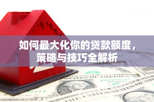 来安如何最大化你的贷款额度，策略与技巧全解析